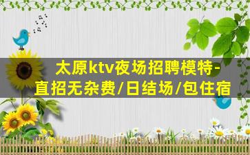 太原ktv夜场招聘模特-直招无杂费/日结场/包住宿